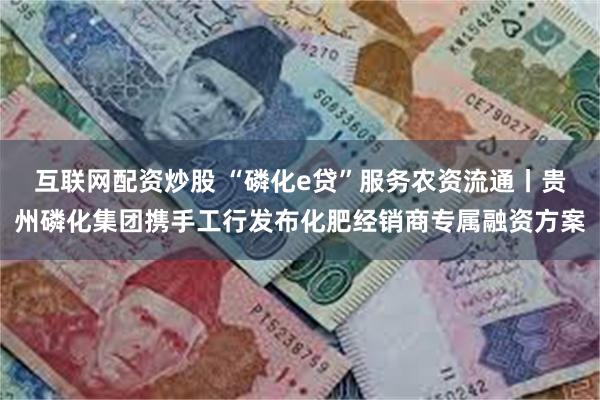 互联网配资炒股 “磷化e贷”服务农资流通丨贵州磷化集团携手工行发布化肥经销商专属融资方案