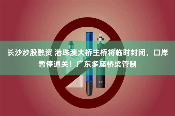 长沙炒股融资 港珠澳大桥主桥将临时封闭，口岸暂停通关！广东多座桥梁管制