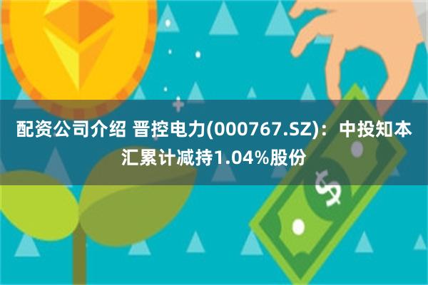 配资公司介绍 晋控电力(000767.SZ)：中投知本汇累计减持1.04%股份