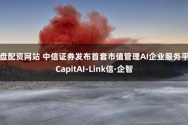实盘配资网站 中信证券发布首套市值管理AI企业服务平台CapitAI-Link信·企智