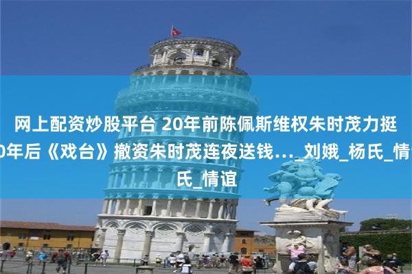 网上配资炒股平台 20年前陈佩斯维权朱时茂力挺20年后《戏台》撤资朱时茂连夜送钱…_刘娥_杨氏_情谊