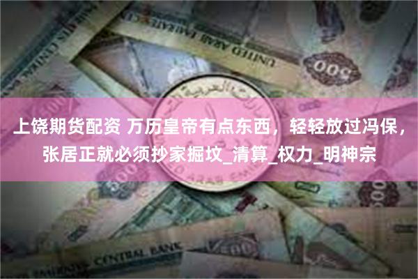 上饶期货配资 万历皇帝有点东西，轻轻放过冯保，张居正就必须抄家掘坟_清算_权力_明神宗