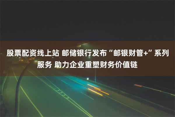 股票配资线上站 邮储银行发布“邮银财管+”系列服务 助力企业重塑财务价值链
