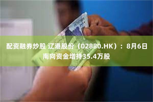 配资融券炒股 辽港股份（02880.HK）：8月6日南向资金增持35.4万股