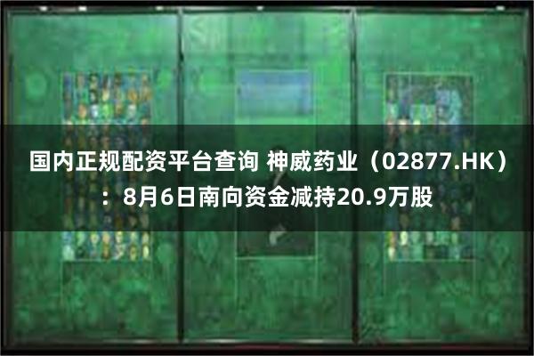 国内正规配资平台查询 神威药业（02877.HK）：8月6日南向资金减持20.9万股