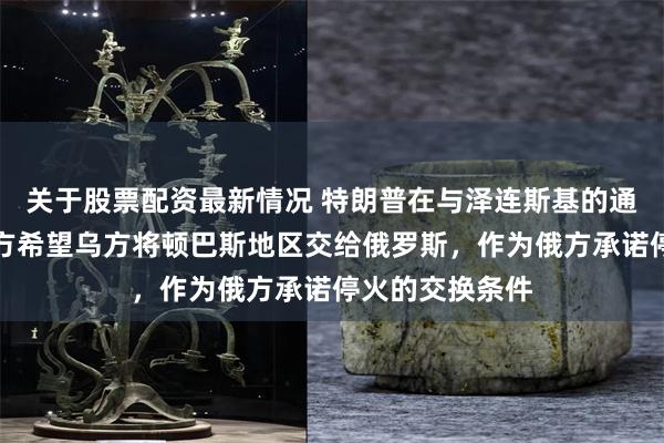 关于股票配资最新情况 特朗普在与泽连斯基的通话中提到，俄方希望乌方将顿巴斯地区交给俄罗斯，作为俄方承诺停火的交换条件