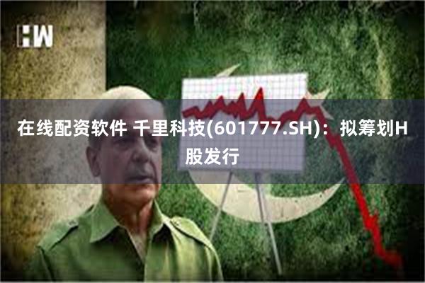 在线配资软件 千里科技(601777.SH)：拟筹划H股发行