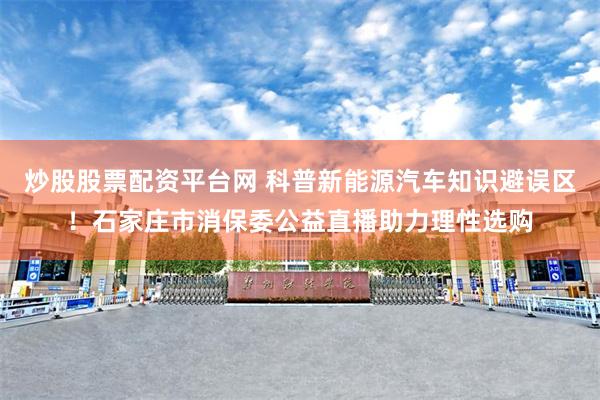炒股股票配资平台网 科普新能源汽车知识避误区！石家庄市消保委公益直播助力理性选购