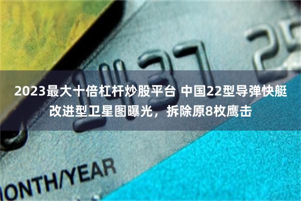 2023最大十倍杠杆炒股平台 中国22型导弹快艇改进型卫星图曝光，拆除原8枚鹰击