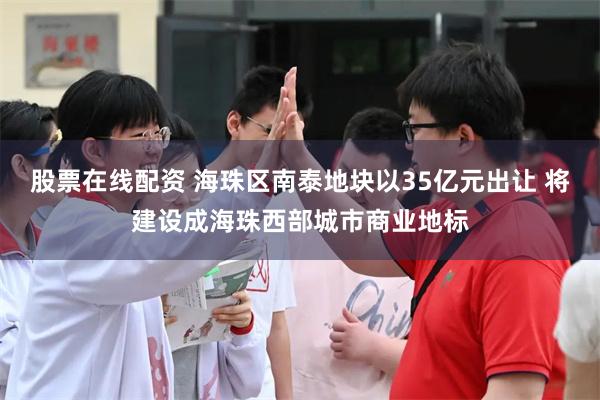股票在线配资 海珠区南泰地块以35亿元出让 将建设成海珠西部城市商业地标